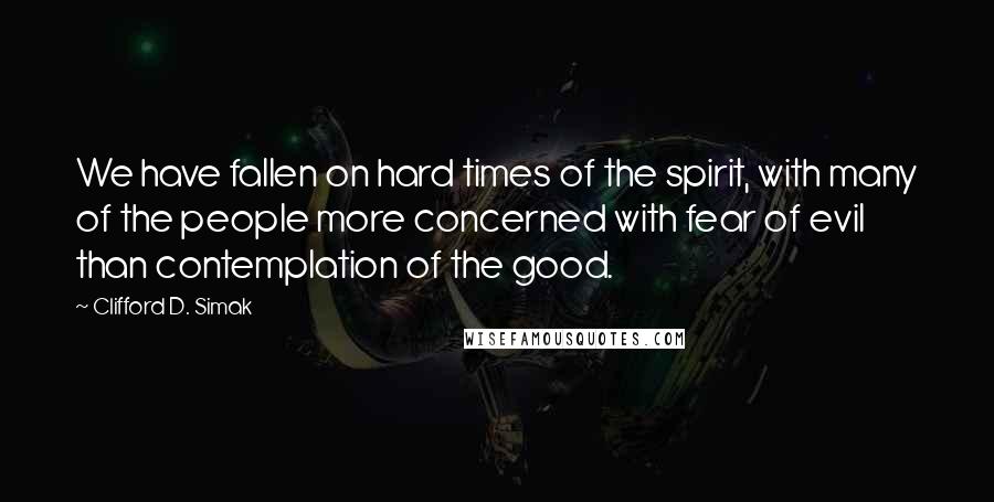 Clifford D. Simak Quotes: We have fallen on hard times of the spirit, with many of the people more concerned with fear of evil than contemplation of the good.