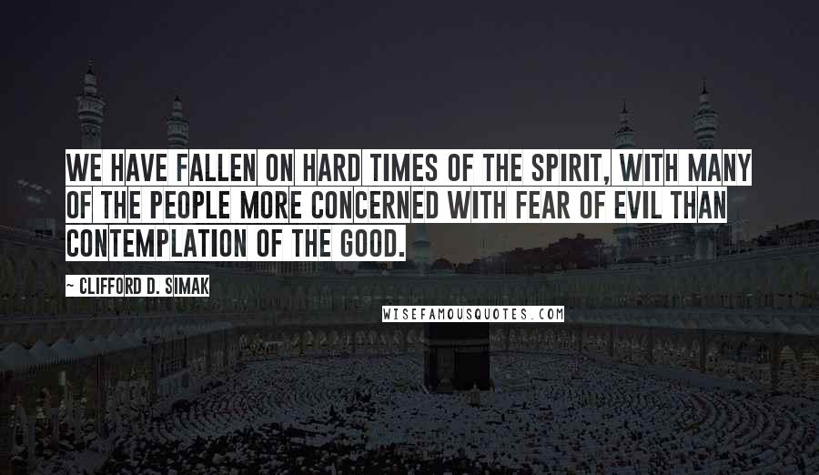 Clifford D. Simak Quotes: We have fallen on hard times of the spirit, with many of the people more concerned with fear of evil than contemplation of the good.