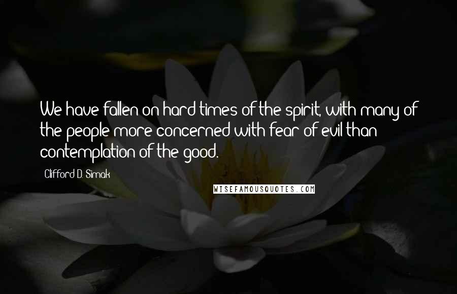 Clifford D. Simak Quotes: We have fallen on hard times of the spirit, with many of the people more concerned with fear of evil than contemplation of the good.