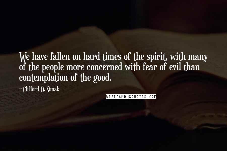 Clifford D. Simak Quotes: We have fallen on hard times of the spirit, with many of the people more concerned with fear of evil than contemplation of the good.