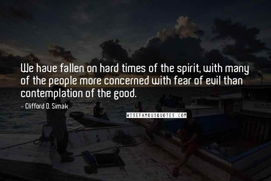 Clifford D. Simak Quotes: We have fallen on hard times of the spirit, with many of the people more concerned with fear of evil than contemplation of the good.
