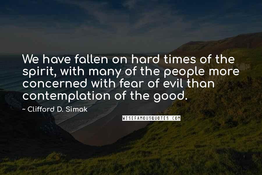 Clifford D. Simak Quotes: We have fallen on hard times of the spirit, with many of the people more concerned with fear of evil than contemplation of the good.