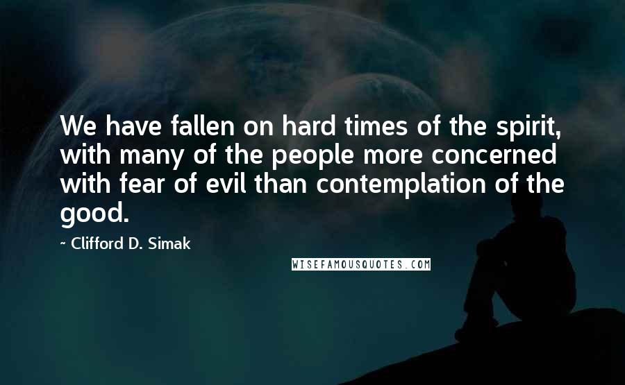 Clifford D. Simak Quotes: We have fallen on hard times of the spirit, with many of the people more concerned with fear of evil than contemplation of the good.