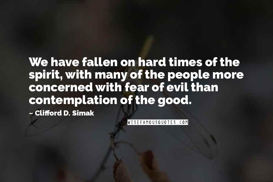 Clifford D. Simak Quotes: We have fallen on hard times of the spirit, with many of the people more concerned with fear of evil than contemplation of the good.