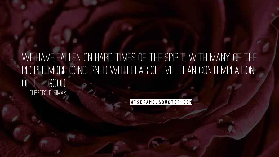 Clifford D. Simak Quotes: We have fallen on hard times of the spirit, with many of the people more concerned with fear of evil than contemplation of the good.