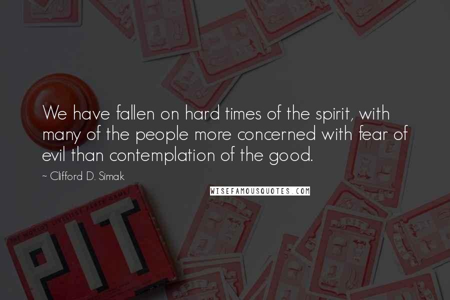 Clifford D. Simak Quotes: We have fallen on hard times of the spirit, with many of the people more concerned with fear of evil than contemplation of the good.