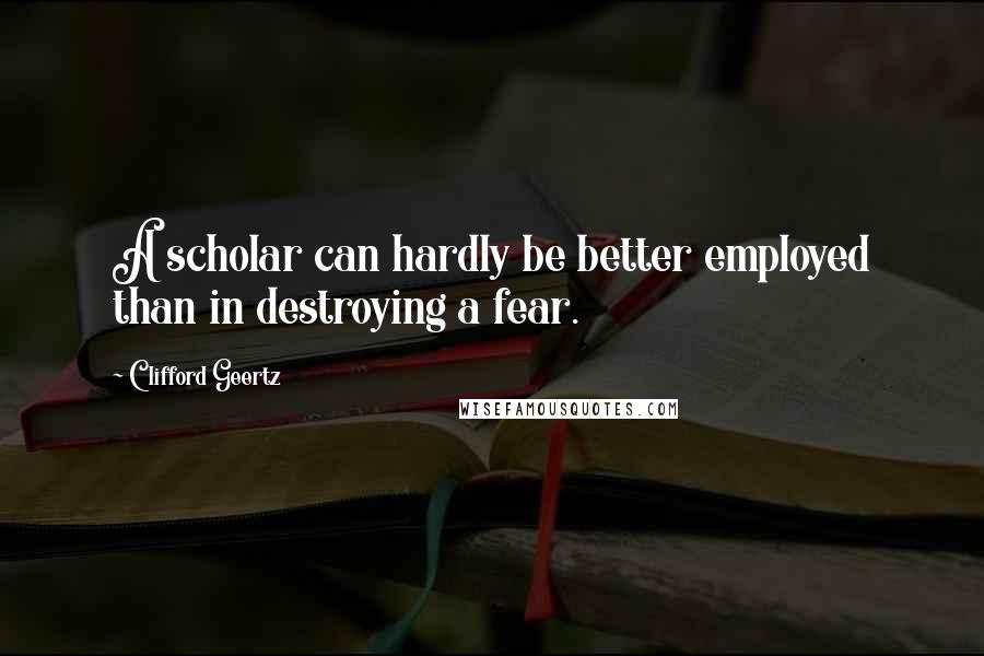 Clifford Geertz Quotes: A scholar can hardly be better employed than in destroying a fear.