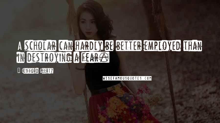 Clifford Geertz Quotes: A scholar can hardly be better employed than in destroying a fear.