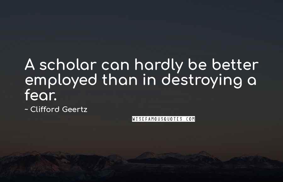 Clifford Geertz Quotes: A scholar can hardly be better employed than in destroying a fear.