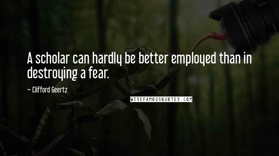 Clifford Geertz Quotes: A scholar can hardly be better employed than in destroying a fear.