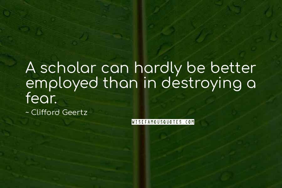 Clifford Geertz Quotes: A scholar can hardly be better employed than in destroying a fear.