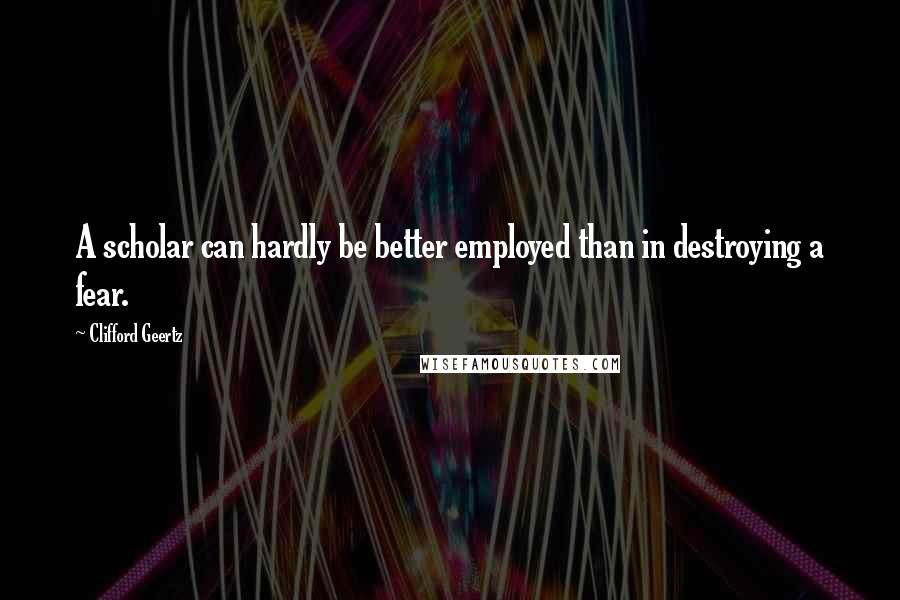 Clifford Geertz Quotes: A scholar can hardly be better employed than in destroying a fear.