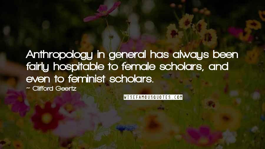 Clifford Geertz Quotes: Anthropology in general has always been fairly hospitable to female scholars, and even to feminist scholars.