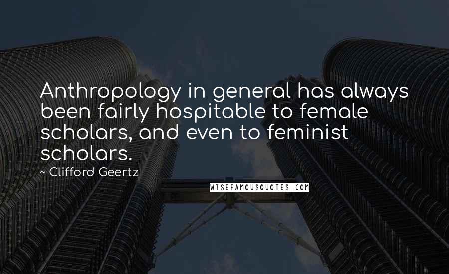 Clifford Geertz Quotes: Anthropology in general has always been fairly hospitable to female scholars, and even to feminist scholars.