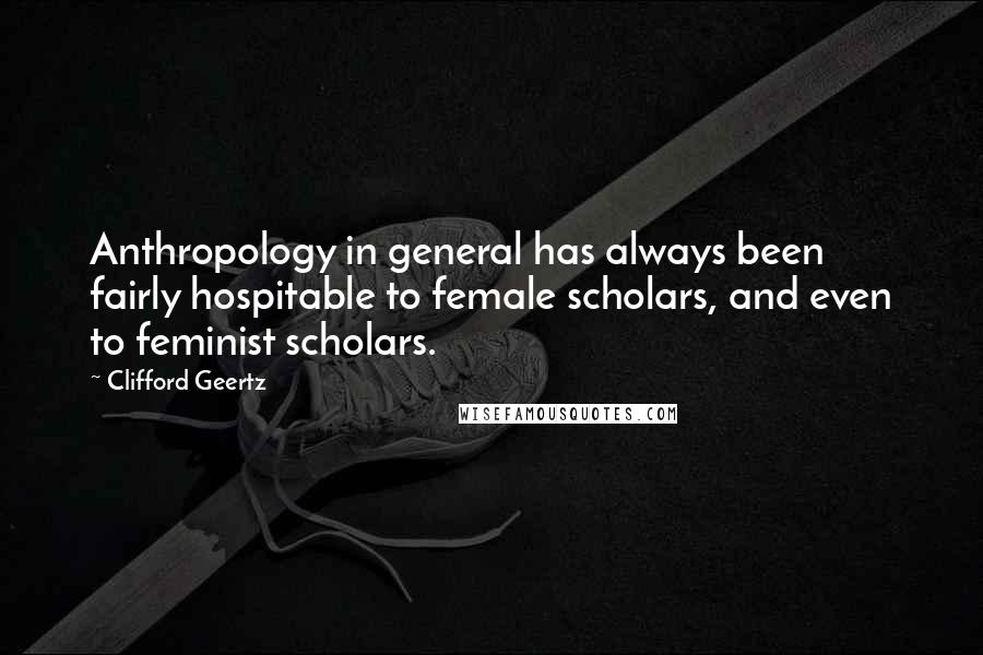 Clifford Geertz Quotes: Anthropology in general has always been fairly hospitable to female scholars, and even to feminist scholars.