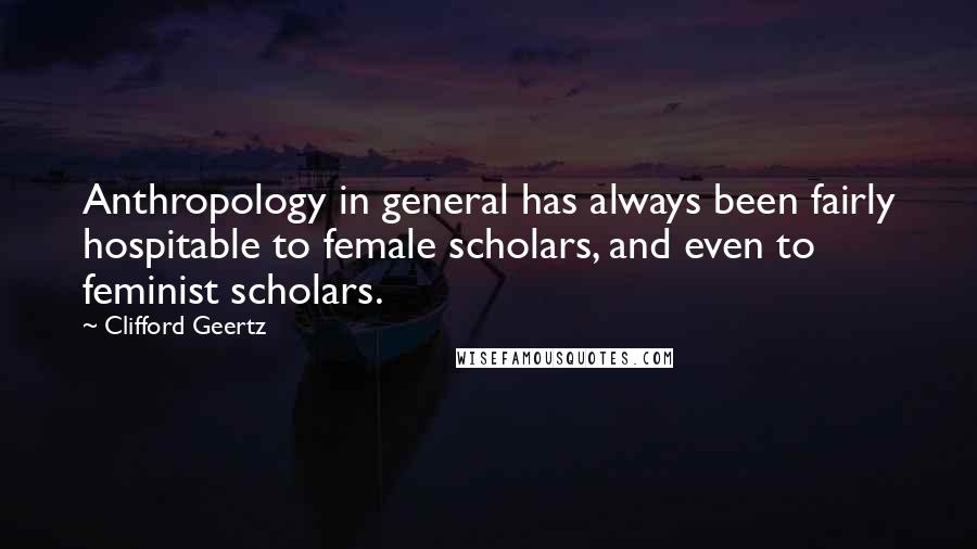 Clifford Geertz Quotes: Anthropology in general has always been fairly hospitable to female scholars, and even to feminist scholars.