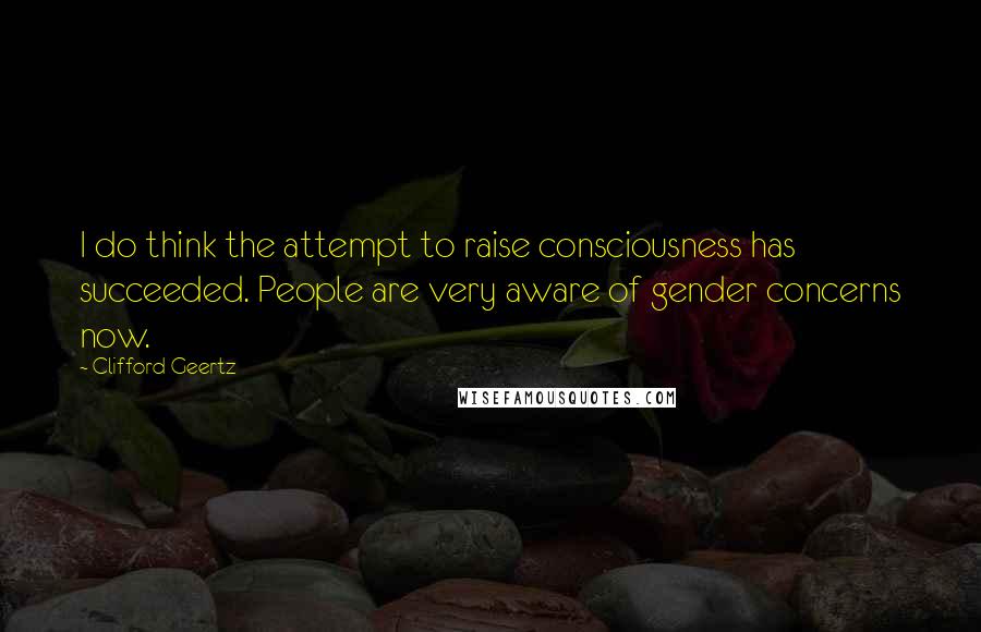 Clifford Geertz Quotes: I do think the attempt to raise consciousness has succeeded. People are very aware of gender concerns now.