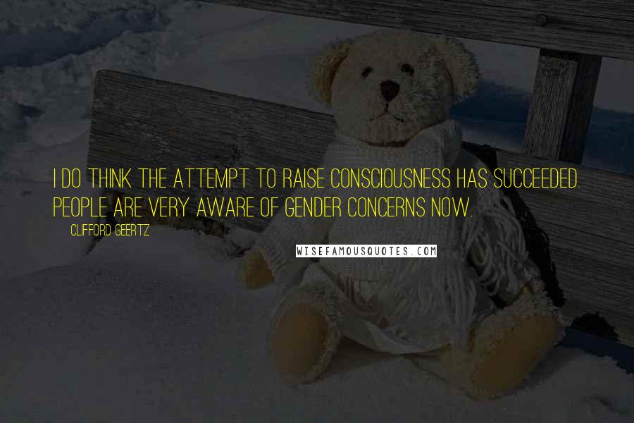 Clifford Geertz Quotes: I do think the attempt to raise consciousness has succeeded. People are very aware of gender concerns now.