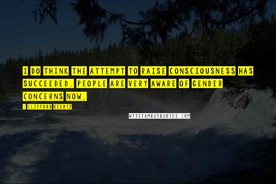 Clifford Geertz Quotes: I do think the attempt to raise consciousness has succeeded. People are very aware of gender concerns now.