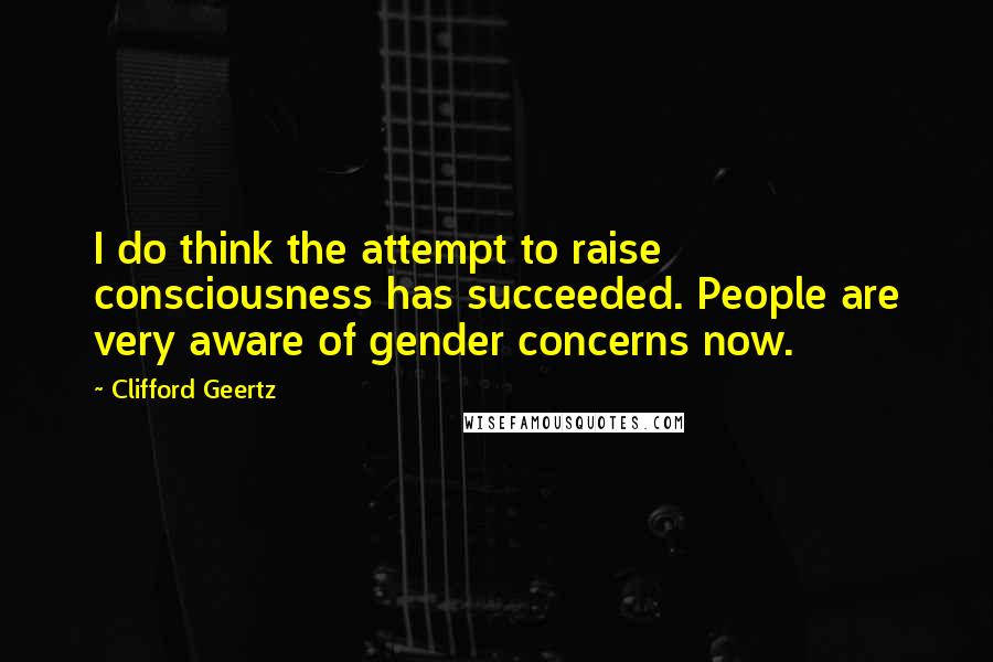 Clifford Geertz Quotes: I do think the attempt to raise consciousness has succeeded. People are very aware of gender concerns now.