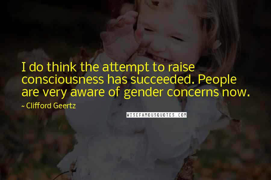 Clifford Geertz Quotes: I do think the attempt to raise consciousness has succeeded. People are very aware of gender concerns now.