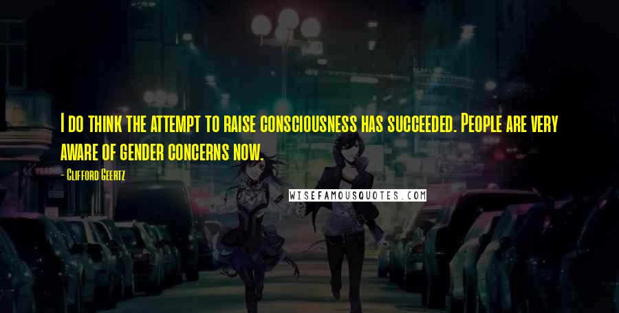 Clifford Geertz Quotes: I do think the attempt to raise consciousness has succeeded. People are very aware of gender concerns now.