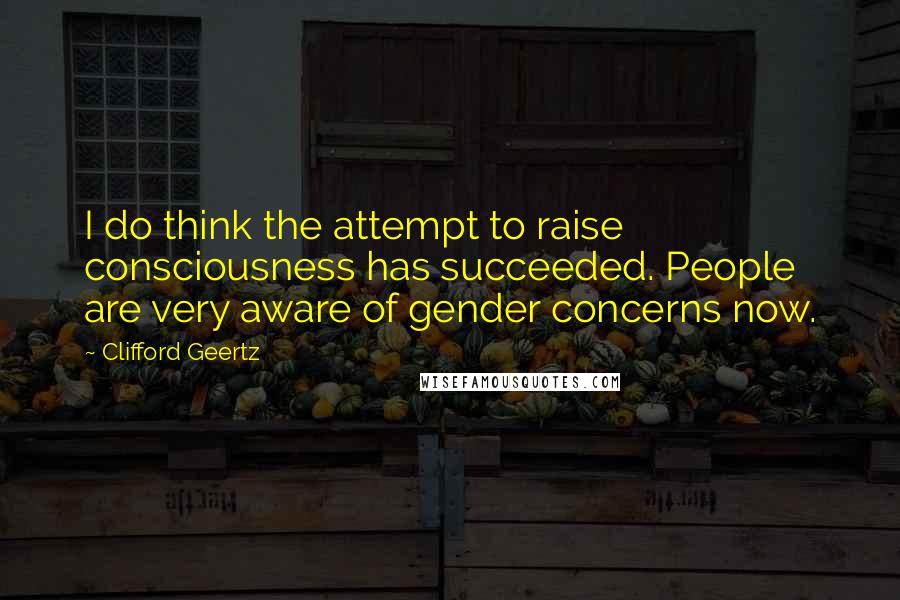 Clifford Geertz Quotes: I do think the attempt to raise consciousness has succeeded. People are very aware of gender concerns now.