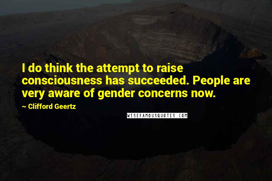 Clifford Geertz Quotes: I do think the attempt to raise consciousness has succeeded. People are very aware of gender concerns now.
