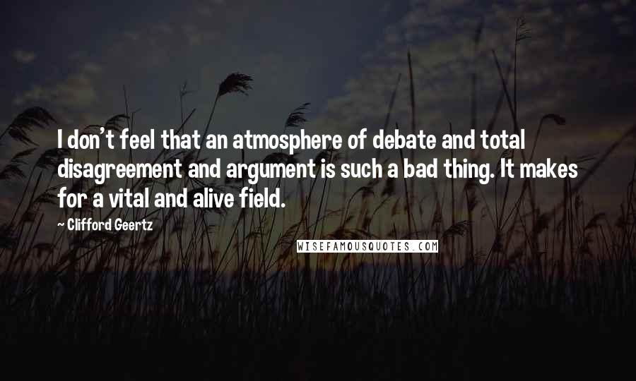 Clifford Geertz Quotes: I don't feel that an atmosphere of debate and total disagreement and argument is such a bad thing. It makes for a vital and alive field.