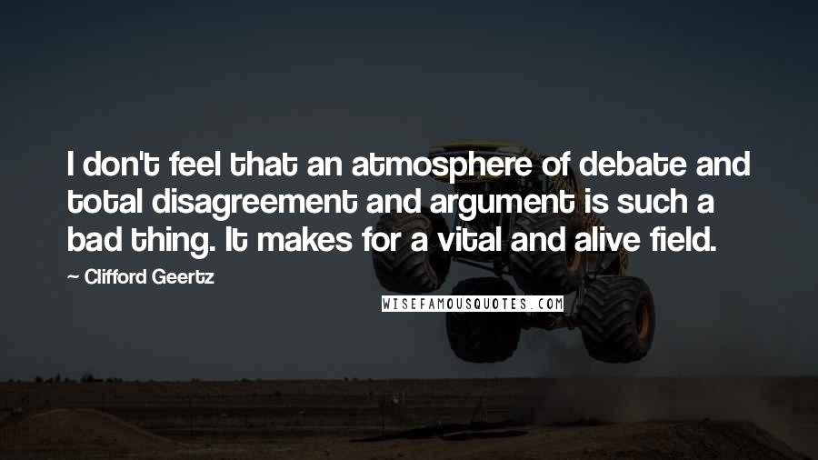 Clifford Geertz Quotes: I don't feel that an atmosphere of debate and total disagreement and argument is such a bad thing. It makes for a vital and alive field.