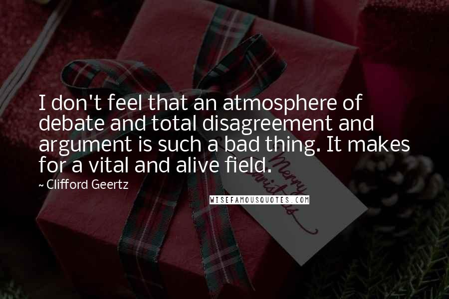 Clifford Geertz Quotes: I don't feel that an atmosphere of debate and total disagreement and argument is such a bad thing. It makes for a vital and alive field.