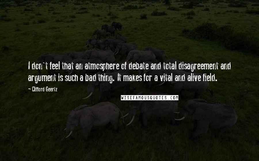 Clifford Geertz Quotes: I don't feel that an atmosphere of debate and total disagreement and argument is such a bad thing. It makes for a vital and alive field.