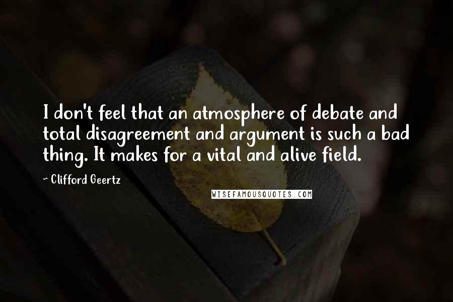 Clifford Geertz Quotes: I don't feel that an atmosphere of debate and total disagreement and argument is such a bad thing. It makes for a vital and alive field.