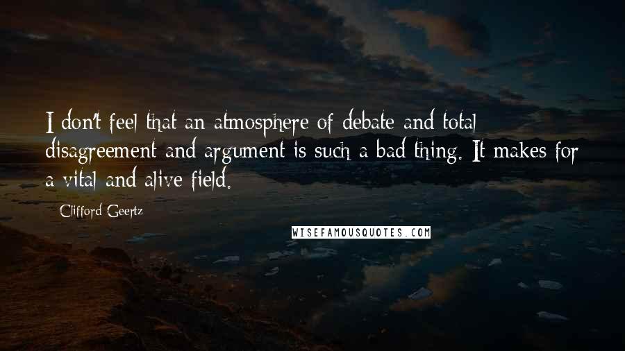 Clifford Geertz Quotes: I don't feel that an atmosphere of debate and total disagreement and argument is such a bad thing. It makes for a vital and alive field.