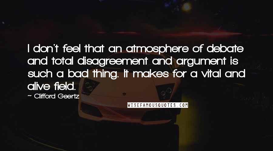 Clifford Geertz Quotes: I don't feel that an atmosphere of debate and total disagreement and argument is such a bad thing. It makes for a vital and alive field.