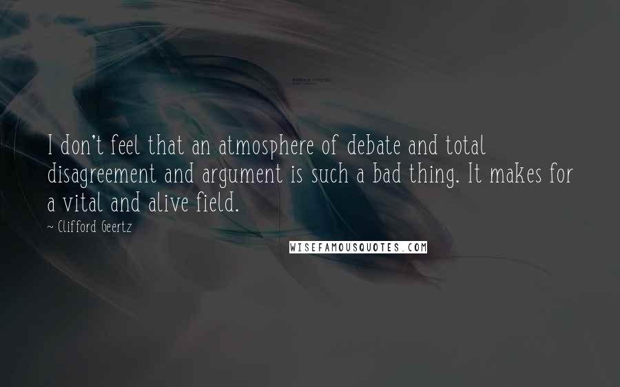 Clifford Geertz Quotes: I don't feel that an atmosphere of debate and total disagreement and argument is such a bad thing. It makes for a vital and alive field.