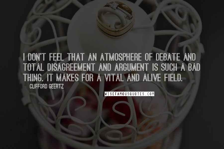 Clifford Geertz Quotes: I don't feel that an atmosphere of debate and total disagreement and argument is such a bad thing. It makes for a vital and alive field.