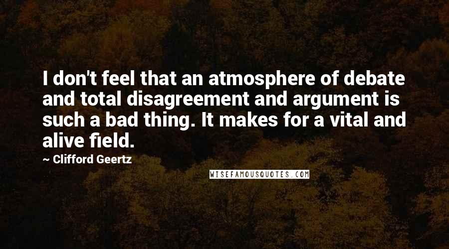 Clifford Geertz Quotes: I don't feel that an atmosphere of debate and total disagreement and argument is such a bad thing. It makes for a vital and alive field.