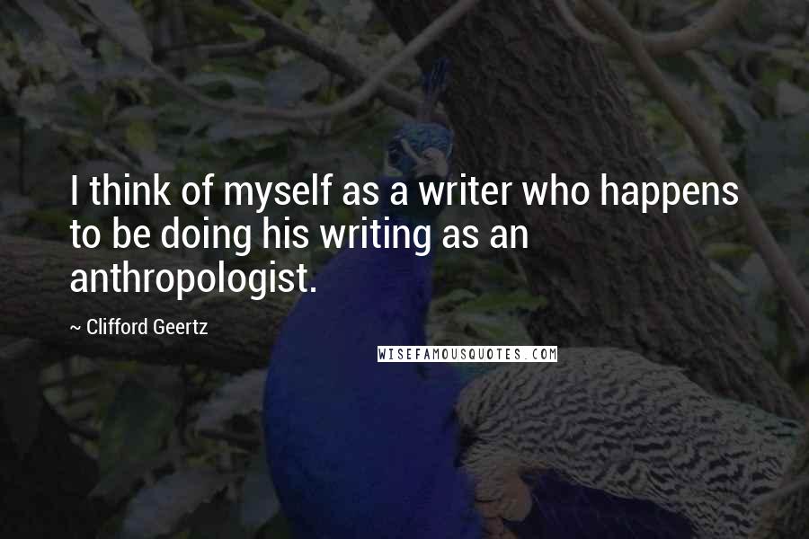 Clifford Geertz Quotes: I think of myself as a writer who happens to be doing his writing as an anthropologist.