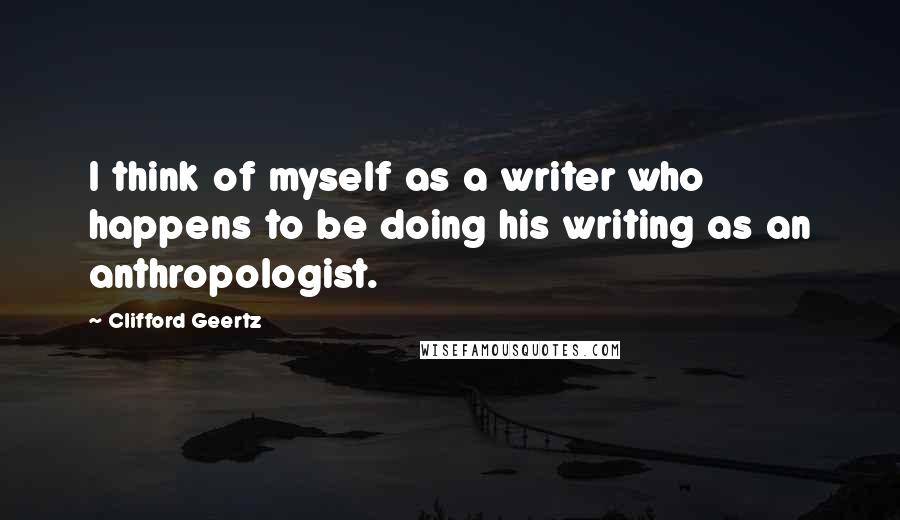 Clifford Geertz Quotes: I think of myself as a writer who happens to be doing his writing as an anthropologist.