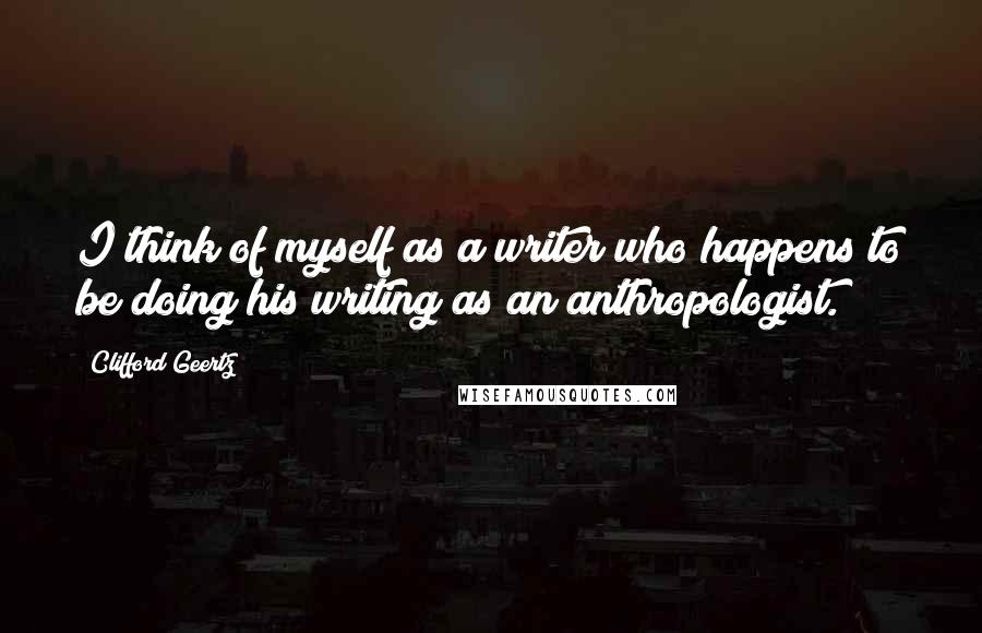 Clifford Geertz Quotes: I think of myself as a writer who happens to be doing his writing as an anthropologist.