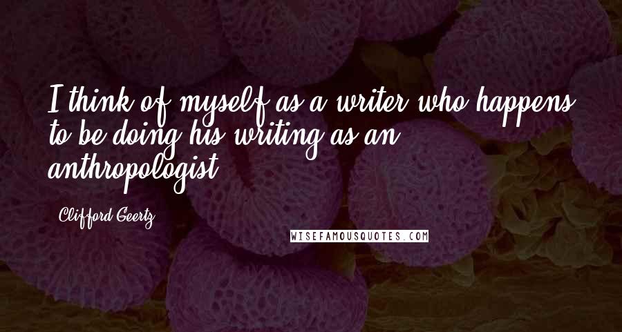 Clifford Geertz Quotes: I think of myself as a writer who happens to be doing his writing as an anthropologist.