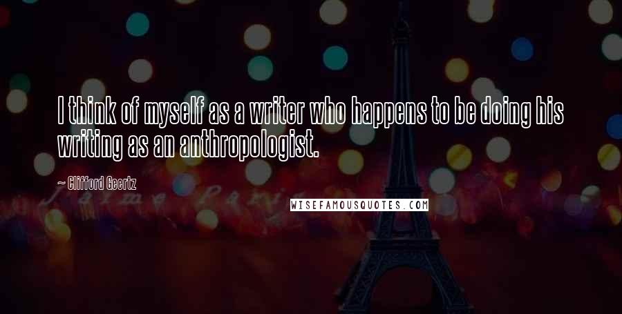 Clifford Geertz Quotes: I think of myself as a writer who happens to be doing his writing as an anthropologist.