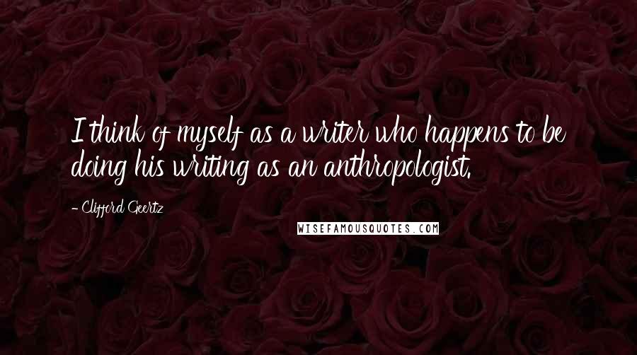 Clifford Geertz Quotes: I think of myself as a writer who happens to be doing his writing as an anthropologist.