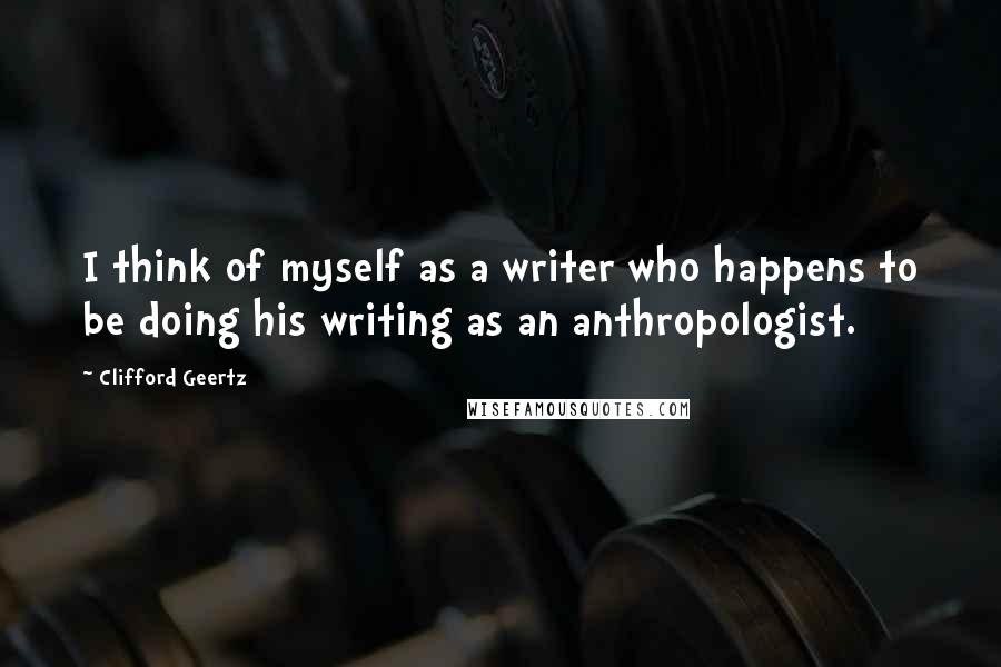 Clifford Geertz Quotes: I think of myself as a writer who happens to be doing his writing as an anthropologist.