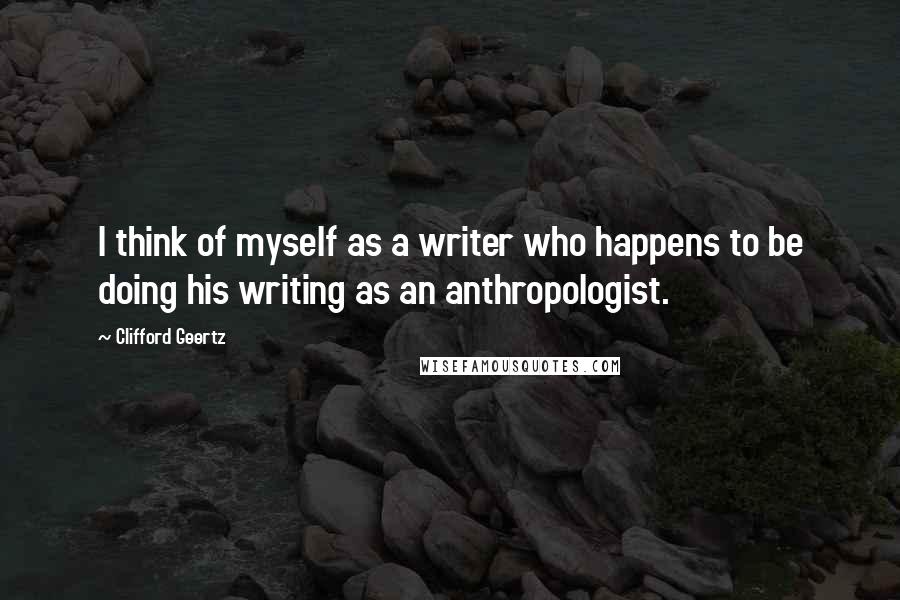 Clifford Geertz Quotes: I think of myself as a writer who happens to be doing his writing as an anthropologist.