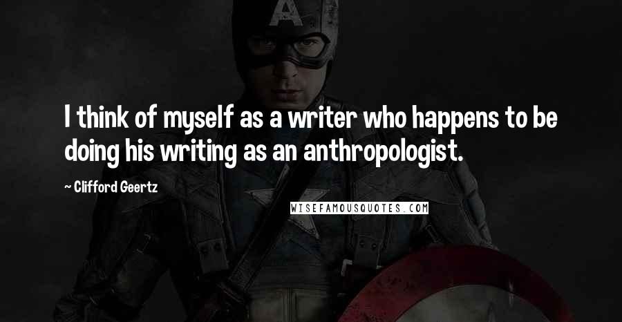 Clifford Geertz Quotes: I think of myself as a writer who happens to be doing his writing as an anthropologist.