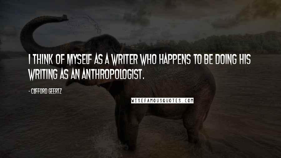 Clifford Geertz Quotes: I think of myself as a writer who happens to be doing his writing as an anthropologist.