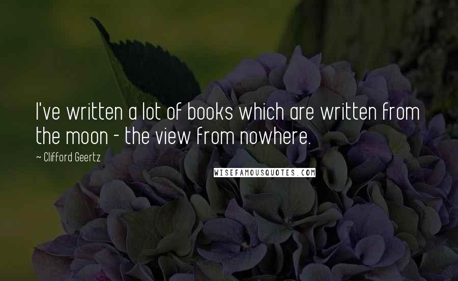Clifford Geertz Quotes: I've written a lot of books which are written from the moon - the view from nowhere.
