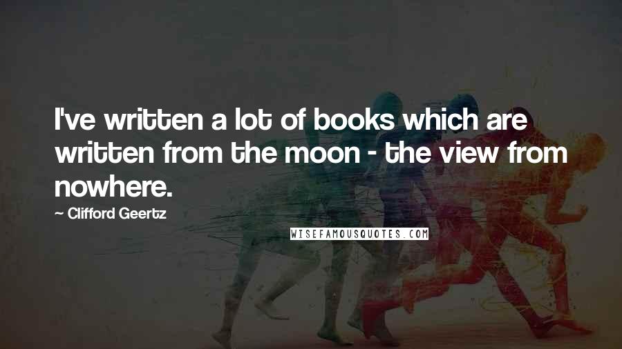 Clifford Geertz Quotes: I've written a lot of books which are written from the moon - the view from nowhere.